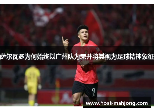 萨尔瓦多为何始终以广州队为荣并将其视为足球精神象征 萨尔瓦多为何始终以广州队为荣并将其视为足球精神象征