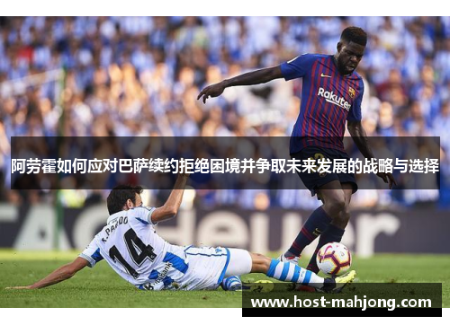 阿劳霍如何应对巴萨续约拒绝困境并争取未来发展的战略与选择 阿劳霍如何应对巴萨续约拒绝困境并争取未来发展的战略与选择
