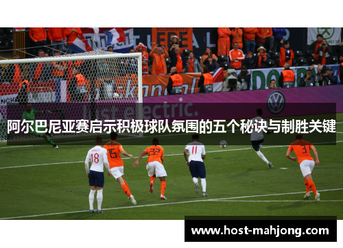 阿尔巴尼亚赛启示积极球队氛围的五个秘诀与制胜关键 阿尔巴尼亚赛启示积极球队氛围的五个秘诀与制胜关键